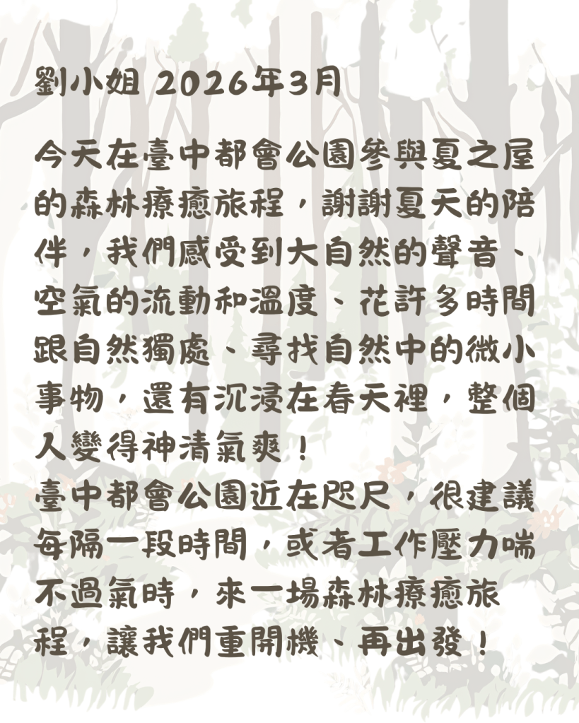 劉小姐 2026年3月 今天在臺中都會公園參與夏之屋的森林療癒旅程，謝謝夏天的陪伴，我們感受到大自然的聲音、空氣的流動和溫度、花許多時間跟自然獨處、尋找自然中的微小事物，還有沉浸在春天裡，整個人變得神清氣爽！ 臺中都會公園近在咫尺，很建議每隔一段時間，或者工作壓力喘不過氣時，來一場森林療癒旅程，讓我們重開機、再出發！