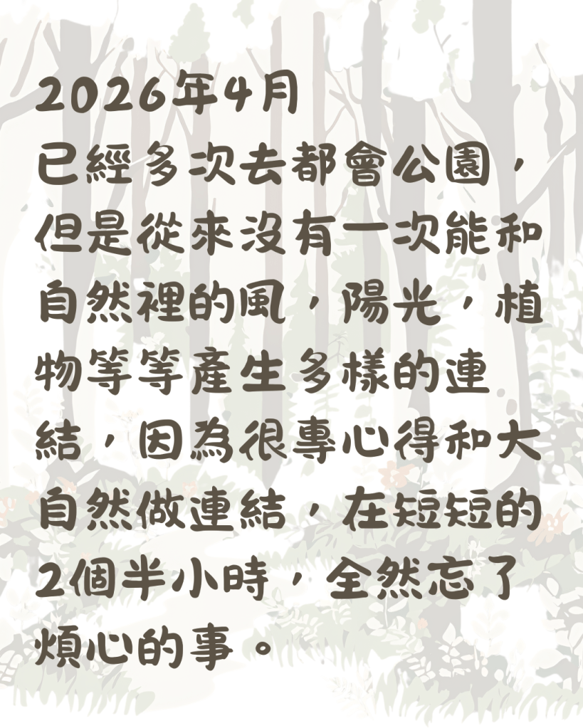 2026年4月
已經多次去都會公園，但是從來沒有一次能和自然裡的風，陽光，植物等等產生多樣的連結，因為很專心得和大自然做連結，在短短的2個半小時，全然忘了煩心的事。